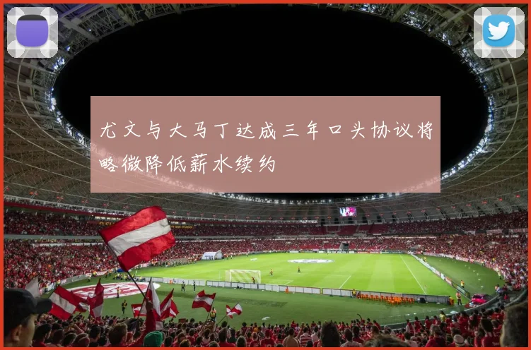 尤文与大马丁达成三年口头协议将略微降低薪水续约
