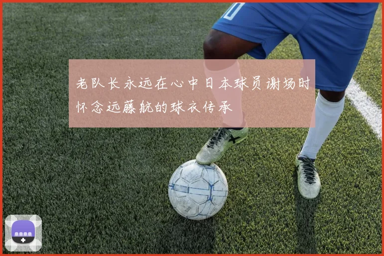 老队长永远在心中日本球员谢场时怀念远藤航的球衣传承