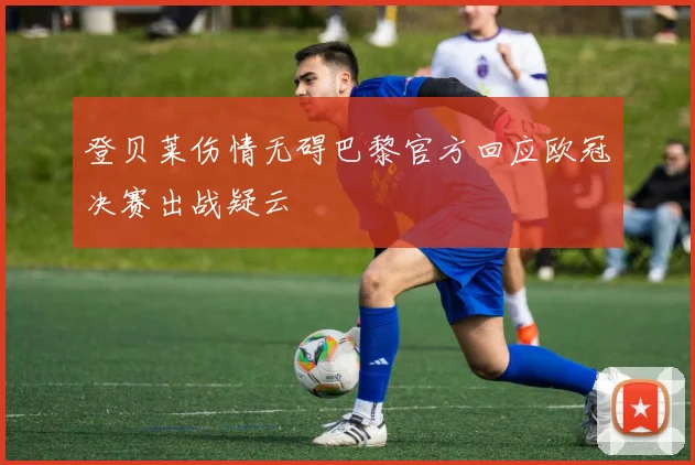 登贝莱伤情无碍巴黎官方回应欧冠决赛出战疑云