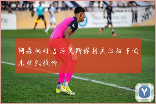 阿森纳对吉马良斯保持关注纽卡尚未收到报价