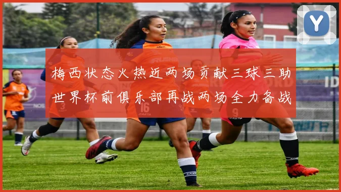 梅西状态火热近两场贡献三球三助世界杯前俱乐部再战两场全力备战大赛