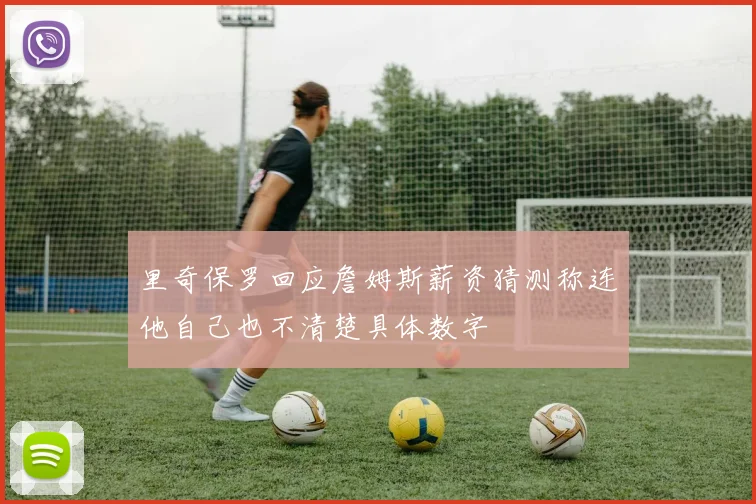 里奇保罗回应詹姆斯薪资猜测称连他自己也不清楚具体数字
