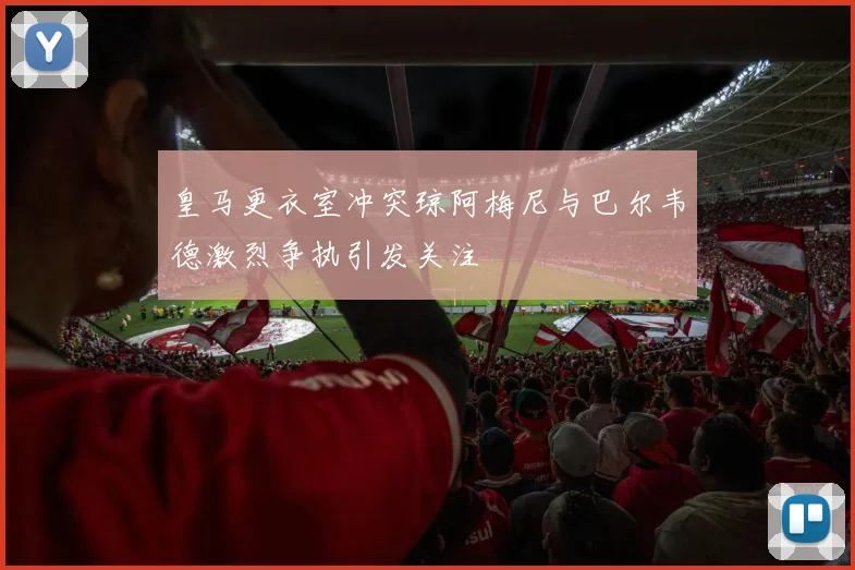 皇马更衣室冲突琼阿梅尼与巴尔韦德激烈争执引发关注