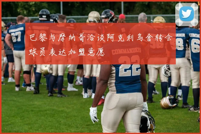巴黎与摩纳哥洽谈阿克利乌舍转会球员表达加盟意愿
