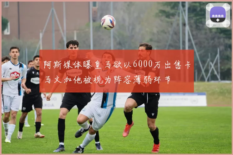 阿斯媒体曝皇马欲以6000万出售卡马文加他被视为阵容薄弱环节