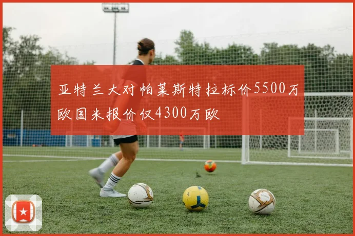 亚特兰大对帕莱斯特拉标价5500万欧国米报价仅4300万欧