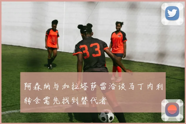 阿森纳与加拉塔萨雷洽谈马丁内利转会需先找到替代者