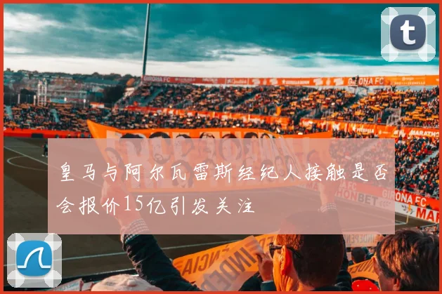 皇马与阿尔瓦雷斯经纪人接触是否会报价15亿引发关注