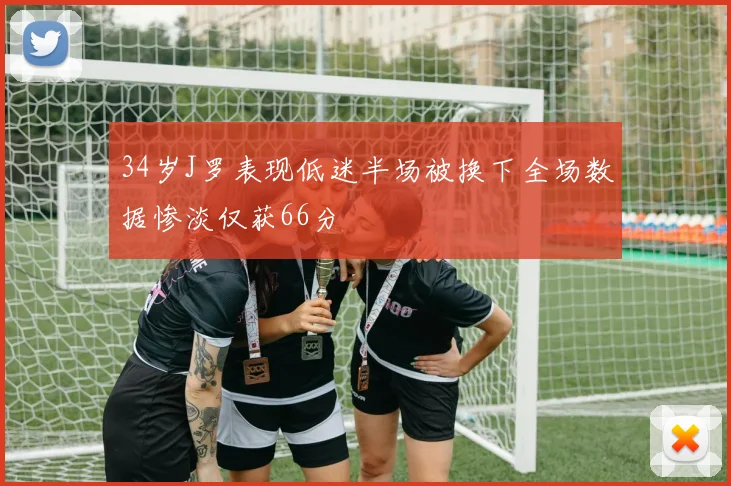 34岁J罗表现低迷半场被换下全场数据惨淡仅获66分