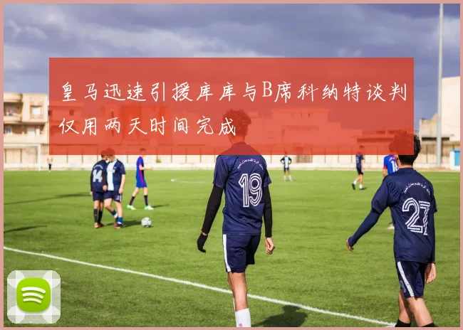皇马迅速引援库库与B席科纳特谈判仅用两天时间完成