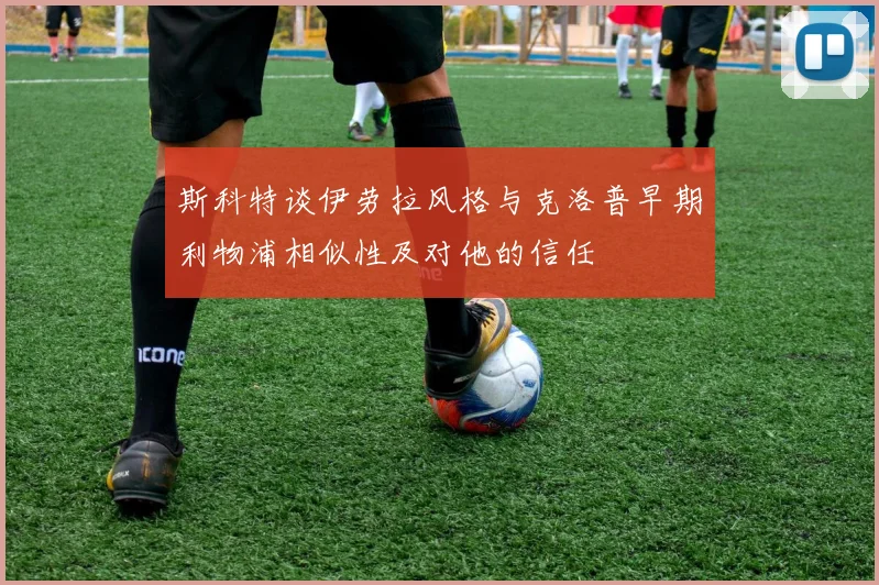 斯科特谈伊劳拉风格与克洛普早期利物浦相似性及对他的信任