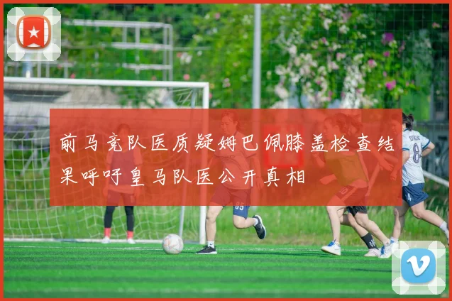 前马竞队医质疑姆巴佩膝盖检查结果呼吁皇马队医公开真相