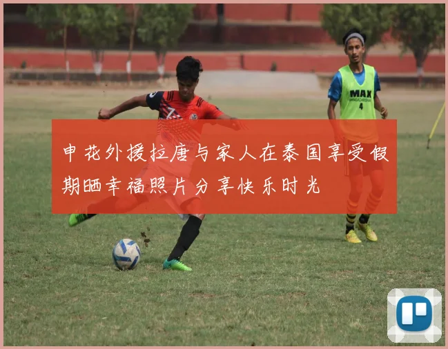 申花外援拉唐与家人在泰国享受假期晒幸福照片分享快乐时光