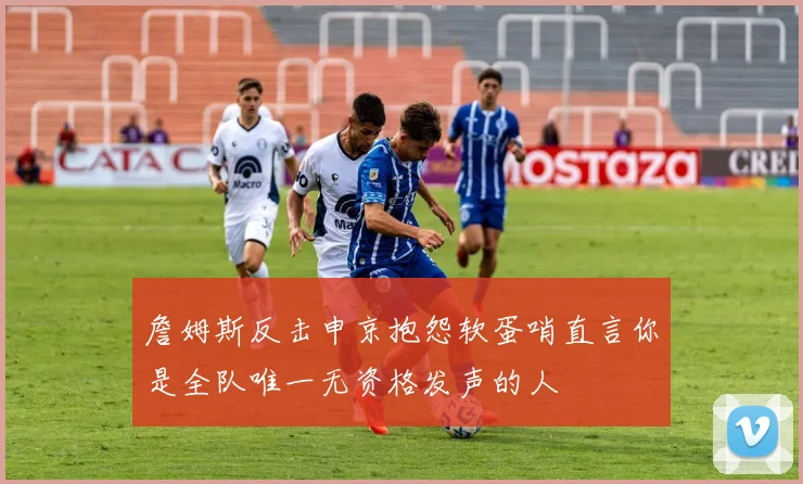 詹姆斯反击申京抱怨软蛋哨直言你是全队唯一无资格发声的人
