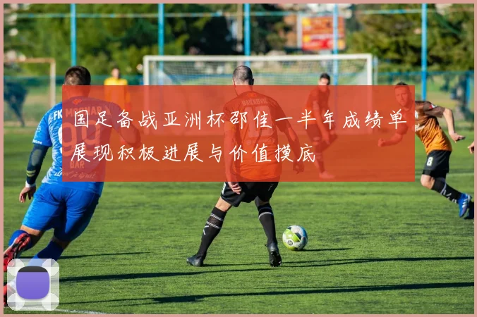 国足备战亚洲杯邵佳一半年成绩单展现积极进展与价值摸底