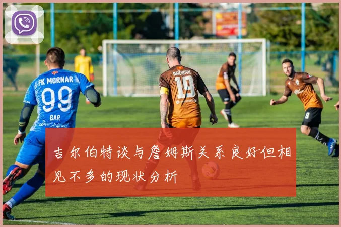 吉尔伯特谈与詹姆斯关系良好但相见不多的现状分析