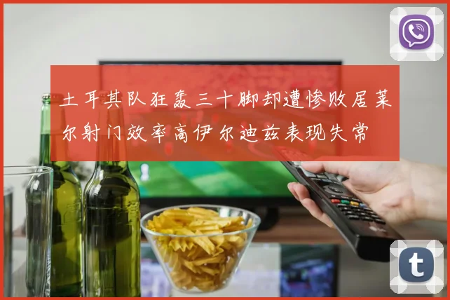 土耳其队狂轰三十脚却遭惨败居莱尔射门效率高伊尔迪兹表现失常